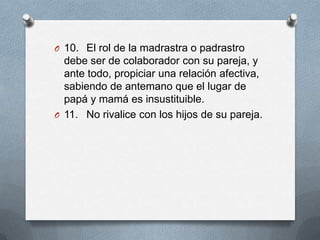 O 10. El rol de la madrastra o padrastro
  debe ser de colaborador con su pareja, y
  ante todo, propiciar una relación afectiva,
  sabiendo de antemano que el lugar de
  papá y mamá es insustituible.
O 11. No rivalice con los hijos de su pareja.
 