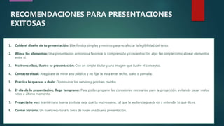 7
1. Cuida el diseño de tu presentación: Elije fondos simples y neutros para no afectar la legibilidad del texto.
2. Alinea los elementos: Una presentación armoniosa favorece la comprensión y concentración, algo tan simple como alinear elementos
entre sí.
3. No transcribas, ilustra tu presentación: Con un simple titular y una imagen que ilustre el concepto.
4. Contacto visual: Asegúrate de mirar a tu público y no fijar la vista en el techo, suelo o pantalla.
5. Practica lo que vas a decir: Disminuirás los nervios y posibles olvidos.
6. El día de la presentación, llega temprano: Para poder preparar las conexiones necesarias para la proyección, evitando pasar malos
ratos a último momento.
7. Proyecta tu voz: Mantén una buena postura, deja que tu voz resuene, tal que la audiencia pueda oír y entender lo que dices.
8. Contar historia: Un buen recurso a la hora de hacer una buena presentación.
RECOMENDACIONES PARA PRESENTACIONES
EXITOSAS
 