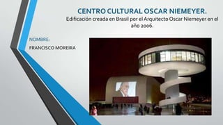 CENTRO CULTURAL OSCAR NIEMEYER.
             Edificación creada en Brasil por el Arquitecto Oscar Niemeyer en el
                                          año 2006.

NOMBRE:
FRANCISCO MOREIRA
 