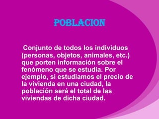 POBLACIONConjunto de todos los individuos (personas, objetos, animales, etc.) que porten información sobre el fenómeno que se estudia. Por ejemplo, si estudiamos el precio de la vivienda en una ciudad, la población será el total de las viviendas de dicha ciudad.