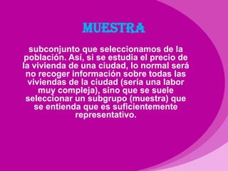 MUESTRAsubconjunto que seleccionamos de la población. Así, si se estudia el precio de la vivienda de una ciudad, lo normal será no recoger información sobre todas las viviendas de la ciudad (sería una labor muy compleja), sino que se suele seleccionar un subgrupo (muestra) que se entienda que es suficientemente representativo.