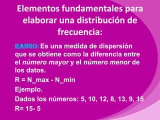 Elementos fundamentales para elaborar una distribución de frecuencia:RANGO: Es una medida de dispersión que se obtiene como la diferencia entre el número mayor y el número menor de los datos.R = N_max - N_minEjemplo.Dados los números: 5, 10, 12, 8, 13, 9, 15R= 15- 5