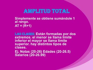 AMPLITUD TOTALSimplemente se obtiene sumándole 1 al rango.AT = (R+1)LAS CLASES: Están formadas por dos extremos. el menor se llama límite inferior el mayor se llama límite superior. hay distintos tipos de clases.Ej. Notas (20-26) Edades (20-26.5) Salarios (20-26.99)