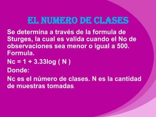 EL NUMERO DE CLASESSe determina a través de la formula de Sturges, la cual es valida cuando el No de observaciones sea menor o igual a 500. Formula.Nc = 1 + 3.33log ( N )Donde:Nc es el número de clases. N es la cantidad de muestras tomadas.