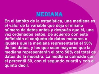 MEDIANAEn el ámbito de la estadística, una mediana es el valor de la variable que deja el mismo número de datos antes y después que él, una vez ordenados estos. De acuerdo con esta definición el conjunto de datos menores o iguales que la mediana representarán el 50% de los datos, y los que sean mayores que la mediana representarán el otro 50% del total de datos de la muestra. La mediana coincide con el percentil 50, con el segundo cuartil y con el quinto decil.