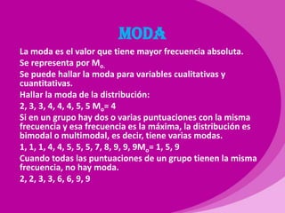 MODALa moda es el valor que tiene mayor frecuencia absoluta. Se representa por Mo.Se puede hallar la moda para variables cualitativas y cuantitativas.Hallar la moda de la distribución:2, 3, 3, 4, 4, 4, 5, 5 Mo= 4 Si en un grupo hay dos o varias puntuaciones con la misma frecuencia y esa frecuencia es la máxima, la distribución es bimodal o multimodal, es decir, tiene varias modas.1, 1, 1, 4, 4, 5, 5, 5, 7, 8, 9, 9, 9Mo= 1, 5, 9Cuando todas las puntuaciones de un grupo tienen la misma frecuencia, no hay moda.2, 2, 3, 3, 6, 6, 9, 9