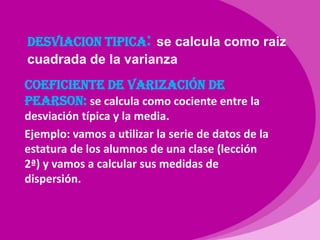 DESVIACION TIPICA:se calcula como raiz cuadrada de la varianzaCOEFICIENTE DE VARIZACIÓN DE PEARSON: se calcula como cociente entre la desviación típica y la media.Ejemplo: vamos a utilizar la serie de datos de la estatura de los alumnos de una clase (lección 2ª) y vamos a calcular sus medidas de dispersión.