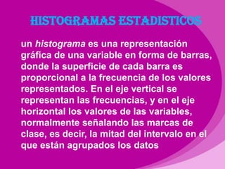 Histogramas estadisticosun histograma es una representación gráfica de una variable en forma de barras, donde la superficie de cada barra es proporcional a la frecuencia de los valores representados. En el eje vertical se representan las frecuencias, y en el eje horizontal los valores de las variables, normalmente señalando las marcas de clase, es decir, la mitad del intervalo en el que están agrupados los datos