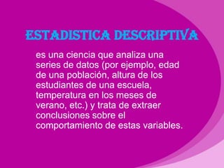 ESTADISTICA DESCRIPTIVAes una ciencia que analiza una  series de datos (por ejemplo, edad de una población, altura de los estudiantes de una escuela, temperatura en los meses de verano, etc.) y trata de extraer conclusiones sobre el comportamiento de estas variables.