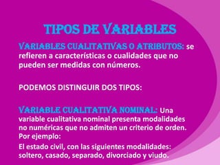 TIPOS DE VARIABLESVARIABLES CUALITATIVAS O ATRIBUTOS: se refieren a características o cualidades que no pueden ser medidas con números.PODEMOS DISTINGUIR DOS TIPOS:Variable cualitativa nominal: Una variable cualitativa nominal presenta modalidades no numéricas que no admiten un criterio de orden. Por ejemplo: El estado civil, con las siguientes modalidades: soltero, casado, separado, divorciado y viudo. 