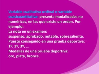 Variable cualitativa ordinal o variable cuasicuantitativa: presenta modalidades no numéricas, en las que existe un orden. Por ejemplo:La nota en un examen: suspenso, aprobado, notable, sobresaliente.Puesto conseguido en una prueba deportiva: 1º, 2º, 3º, ...Medallas de una prueba deportiva: oro, plata, bronce.