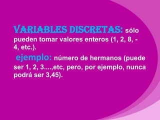 Variables discretas: sólo pueden tomar valores enteros (1, 2, 8, -4, etc.).ejemplo: número de hermanos (puede ser 1, 2, 3....,etc, pero, por ejemplo, nunca podrá ser 3,45).