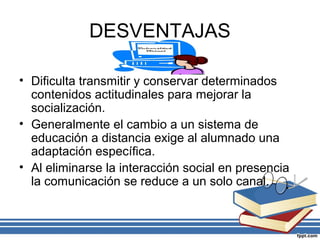 DESVENTAJAS
• Dificulta transmitir y conservar determinados
contenidos actitudinales para mejorar la
socialización.
• Generalmente el cambio a un sistema de
educación a distancia exige al alumnado una
adaptación específica.
• Al eliminarse la interacción social en presencia
la comunicación se reduce a un solo canal.

 