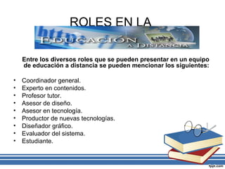 ROLES EN LA
Entre los diversos roles que se pueden presentar en un equipo
de educación a distancia se pueden mencionar los siguientes:
•
•
•
•
•
•
•
•
•

Coordinador general.
Experto en contenidos.
Profesor tutor.
Asesor de diseño.
Asesor en tecnología.
Productor de nuevas tecnologías.
Diseñador gráfico.
Evaluador del sistema.
Estudiante.

 