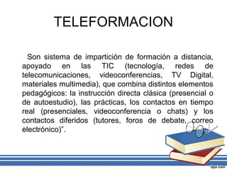 TELEFORMACION
Son sistema de impartición de formación a distancia,
apoyado en las TIC (tecnología, redes de
telecomunicaciones, videoconferencias, TV Digital,
materiales multimedia), que combina distintos elementos
pedagógicos: la instrucción directa clásica (presencial o
de autoestudio), las prácticas, los contactos en tiempo
real (presenciales, videoconferencia o chats) y los
contactos diferidos (tutores, foros de debate, correo
electrónico)”.

 