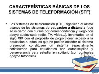 CARACTERÍSTICAS BÁSICAS DE LOS
SISTEMAS DE TELEFORMACIÓN (STF)
• Los sistemas de teleformación (STF) significan el último
avance de los sistemas de educación a distancia (que
se iniciaron con cursos por correspondencia y luego con
apoyo audiovisual: radio, TV, vídeo...). Inventados en el
siglo XIX con el propósito de proporcionar acceso a la
educación a todos los que no podían acceder al sistema
presencial, constituyen un sistema especialmente
satisfactorio para estudiantes con autodisciplina y
perseverancia para estudiar en solitario (con puntuales
apoyos tutoriales).

 