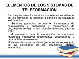 ELEMENTOS DE LOS SISTEMAS DE
TELEFORMACIÓN
• En cualquier caso, los servicios que ofrecen los sistemas
de tele formación se obtienen a partir de los siguientes
instrumentos:
-Servicios generales de Internet: instrumentos de
comunicación y publicación y recuperación de
documentos (e-mail, chats, videoconferencias, páginas
web.)
-Instrumentos para la elaboración de materiales
multimedia interactivos (documentos, cuestionarios) y
para facilitar la evaluación.
-Sistemas de bases de datos (servicios de seguimiento
de las actividades de los estudiantes, gestión
académica).

 