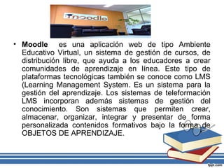 • Moodle es una aplicación web de tipo Ambiente
Educativo Virtual, un sistema de gestión de cursos, de
distribución libre, que ayuda a los educadores a crear
comunidades de aprendizaje en línea. Este tipo de
plataformas tecnológicas también se conoce como LMS
(Learning Management System. Es un sistema para la
gestión del aprendizaje. Los sistemas de teleformación
LMS incorporan además sistemas de gestión del
conocimiento. Son sistemas que permiten crear,
almacenar, organizar, integrar y presentar de forma
personalizada contenidos formativos bajo la forma de
OBJETOS DE APRENDIZAJE.

 