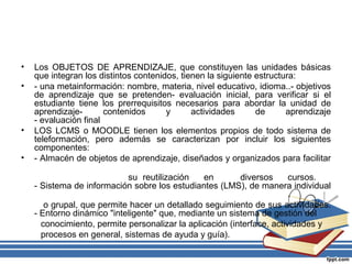 •
•

•
•

Los OBJETOS DE APRENDIZAJE, que constituyen las unidades básicas
que integran los distintos contenidos, tienen la siguiente estructura:
- una metainformación: nombre, materia, nivel educativo, idioma..- objetivos
de aprendizaje que se pretenden- evaluación inicial, para verificar si el
estudiante tiene los prerrequisitos necesarios para abordar la unidad de
aprendizajecontenidos
y
actividades
de
aprendizaje
- evaluación final
LOS LCMS o MOODLE tienen los elementos propios de todo sistema de
teleformación, pero además se caracterizan por incluir los siguientes
componentes:
- Almacén de objetos de aprendizaje, diseñados y organizados para facilitar
su reutilización
en
diversos
cursos.
- Sistema de información sobre los estudiantes (LMS), de manera individual
o grupal, que permite hacer un detallado seguimiento de sus actividades.
- Entorno dinámico "inteligente" que, mediante un sistema de gestión del
conocimiento, permite personalizar la aplicación (interface, actividades y
procesos en general, sistemas de ayuda y guía).

 