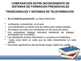 COMPARACION ENTRE INCONVENIENTE DE
SISTEMAS DE FORMACION PRESENCIALES
TRADICIONALES Y SISTEMAS DE TELEFORMACION
•

En el sistema presencial. La clase tradicional:

* profesores y estudiantes en el aula
* Los estudiantes se reúnen tras las clases para realiza trabajos
* El profesor se reúne con estudiantes en las horas de tutoría
* Los estudiantes trabajan individual realizando los trabajos
encargados por el profesor
* Los estudiantes buscan información y recursos en la biblioteca
* Cada curso tiene un costo que se debe desembolsar en cada
edición
* Aumentos significativos del alumnado exigen doblar los cursos.

 