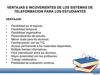 VENTAJAS E INCOVENIENTES DE LOS SISTEMAS DE
TELEFORMACION PARA LOS ESTUDIANTES
VENTAJAS:
•
•
•
•
•
•
•
•
•
•
•
•

Flexibilidad en el espacio.
Flexibilidad temporal.
Flexibilidad organizativa
Personalización del estudio.
Menor coste para los alumnos.
Familiarización con las TIC.
Acceso permanente a los materiales disponibles.
Múltiple fuentes informativas.
Fácil interrelación entre los alumnos.
Mayor proximidad con los profesores.
Trabajo colaborativo.
Posibilidad de evaluación continua.

 