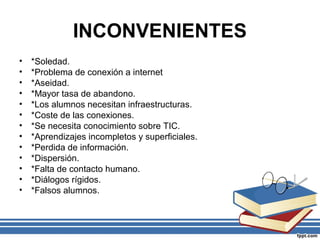 INCONVENIENTES
•
•
•
•
•
•
•
•
•
•
•
•
•

*Soledad.
*Problema de conexión a internet
*Aseidad.
*Mayor tasa de abandono.
*Los alumnos necesitan infraestructuras.
*Coste de las conexiones.
*Se necesita conocimiento sobre TIC.
*Aprendizajes incompletos y superficiales.
*Perdida de información.
*Dispersión.
*Falta de contacto humano.
*Diálogos rígidos.
*Falsos alumnos.

 