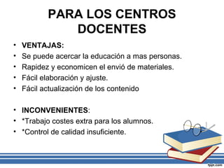 PARA LOS CENTROS
DOCENTES
•
•
•
•
•

VENTAJAS:
Se puede acercar la educación a mas personas.
Rapidez y economicen el envió de materiales.
Fácil elaboración y ajuste.
Fácil actualización de los contenido

• INCONVENIENTES:
• *Trabajo costes extra para los alumnos.
• *Control de calidad insuficiente.

 