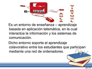 Es un entorno de enseñanza – aprendizaje
basada en aplicación telemática, en la cual
interactúa la información y los sistemas de
comunicación.
Dicho entorno soporta el aprendizaje
colavorativo entre los estudiantes que participan
mediante una red de ordenadores.

 