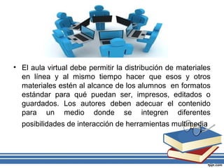 • El aula virtual debe permitir la distribución de materiales
en línea y al mismo tiempo hacer que esos y otros
materiales estén al alcance de los alumnos en formatos
estándar para qué puedan ser, impresos, editados o
guardados. Los autores deben adecuar el contenido
para un medio donde se integren diferentes
posibilidades de interacción de herramientas multimedia

 