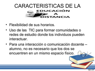CARACTERISTICAS DE LA

• Flexibilidad de sus horarios.
• Uso de las TIC para formar comunidades o
redes de estudio donde los individuos pueden
interactuar.
• Para una interacción o comunicación docente –
alumno, no es necesario que los dos se
encuentren en un mismo espacio físico.

 