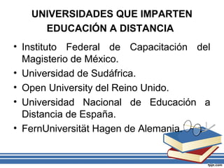 UNIVERSIDADES QUE IMPARTEN
EDUCACIÓN A DISTANCIA
• Instituto Federal de Capacitación del
Magisterio de México.
• Universidad de Sudáfrica.
• Open University del Reino Unido.
• Universidad Nacional de Educación a
Distancia de España.
• FernUniversität Hagen de Alemania.

 