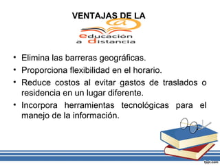VENTAJAS DE LA

• Elimina las barreras geográficas.
• Proporciona flexibilidad en el horario.
• Reduce costos al evitar gastos de traslados o
residencia en un lugar diferente.
• Incorpora herramientas tecnológicas para el
manejo de la información.

 