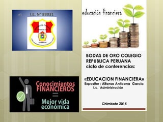 BODAS DE ORO COLEGIO
REPUBLICA PERUANA
ciclo de conferencias:
«EDUCACION FINANCIERA»
Expositor : Alfonso Anticona García
Lic. Administración
Chimbote 2015
 