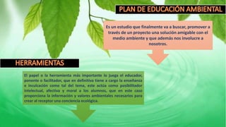 Es un estudio que finalmente va a buscar, promover a
través de un proyecto una solución amigable con el
medio ambiente y que además nos involucre a
nosotros.
El papel o la herramienta más importante lo juega el educador,
ponente o facilitador, que en definitiva tiene a cargo la enseñanza
e inculcación como tal del tema, este actúa como posibilitador
intelectual, afectiva y moral a los alumnos, que en este caso
proporciona la información y valores ambientales necesarios para
crear al receptor una conciencia ecológica.
 