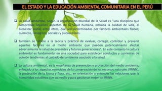  La salud ambiental, según la organización Mundial de la Salud es "una disciplina que
comprende aquellos aspectos de la Salud humana, incluida la calidad de vida, el
bienestar social, entre otros, que son determinados por factores ambientales físicos;
químicos, biológicos, sociales y psicosociales.
 También se refiere a la teoría y práctica de evaluar, corregir, controlar y prevenir
aquellos factores en el medio ambiente que pueden potencialmente afectar
adversamente la salud de presentes y futuras generaciones". En este contexto la cultura
ambiental es fundamental en una sociedad para establecer conductas y corrientes de
opinión tendientes al cuidado del ambiente asociado a la salud.
 La cultura ambiental, es la enseñanza de prevención y protección del medio ambiente,
enfocado a los aspectos esenciales de la conservación de los recursos naturales (RRNN),
la protección de la fauna y flora, etc., en orientación a entender las relaciones que la
humanidad establece con su medio y para gestionar mejor los RRNN.
 