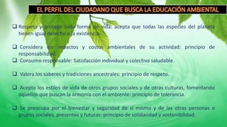  Respeto y protege toda forma de vida: acepta que todas las especies del planeta
tienen igual derecho a la existencia.
 Considera los impactos y costos ambientales de su actividad: principio de
responsabilidad.
 Consumo responsable: Satisfacción individual y colectiva saludable.
 Valora los saberes y tradiciones ancestrales: principio de respeto.
 Acepta los estilos de vida de otros grupos sociales y de otras culturas, fomentando
aquellos que buscan la armonía con el ambiente: principio de tolerancia.
 Se preocupa por el bienestar y seguridad de sí mismo y de las otras personas o
grupos sociales, presentes y futuras: principio de solidaridad y sostenibilidad.
 