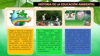 Origen a fines de la década
de los años 60 y principios de
los 70, período en que se
muestra más claramente una
preocupación mundial por
las graves condiciones
ambientales en el mundo,
por lo que se menciona que
la educación ambiental es
hija del deterioro ambiental.
Es indispensable una
educación en labores
ambientales, dirigida tanto a
las generaciones niños,
jóvenes como a los adultos,
para ensanchar las bases de
una opinión pública bien
informada y de una conducta
de los individuos, de las
empresas y de las
colectividades.
Es también esencial que los
medios de comunicación de
masas eviten contribuir al
deterioro del medio humano
y difundan, por el contrario,
información de carácter
educativo sobre la necesidad
de protegerlo y mejorarlo, a
fin de que el hombre pueda
desarrollarse en todos los
aspectos.
 