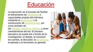 Educación
La educación es el proceso de facilitar
el refinamiento de habilidades o
capacidades propias del individuo,
mediante el aprendizaje o la
construcción de conocimientos, así
como también de
las virtudes, creencias, hábitos, u otras
características del ser. El proceso
educativo se puede dar a través de la
investigación, el debate, la narración
de cuentos, la discusión, la enseñanza,
el ejemplo y la formación en general.
 