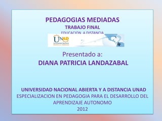 PEDAGOGIAS MEDIADAS
                  TRABAJO FINAL
                 EDUCACION A DISTANCIA




               Presentado a:
        DIANA PATRICIA LANDAZABAL


  UNIVERSIDAD NACIONAL ABIERTA Y A DISTANCIA UNAD
ESPECIALIZACION EN PEDAGOGIA PARA EL DESARROLLO DEL
              APRENDIZAJE AUTONOMO
                        2012
 