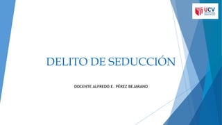 DELITO DE SEDUCCIÓN
DOCENTE ALFREDO E. PÉREZ BEJARANO
 