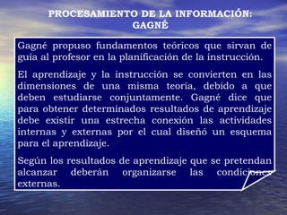 PROCESAMIENTO DE LA INFORMACIÓN: GAGNÉ Gagné propuso fundamentos teóricos que sirvan de guía al profesor en la planificación de la instrucción. El aprendizaje y la instrucción se convierten en las dimensiones de una misma teoría, debido a que deben estudiarse conjuntamente. Gagné dice que para obtener determinados resultados de aprendizaje debe existir una estrecha conexión las actividades internas y externas por el cual diseñó un esquema para el aprendizaje. Según los resultados de aprendizaje que se pretendan alcanzar deberán organizarse las condiciones externas. 