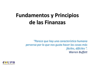 Fundamentos y Principios
de las Finanzas
“Parece que hay una característica humana
perversa por lo que nos gusta hacer las cosas más
fáciles, difíciles ”.
Warren Buffett
 