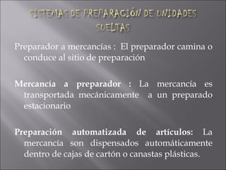 Preparador a mercancías :  El preparador camina o conduce al sitio de preparación Mercancía a preparador :  La mercancía es transportada mecánicamente  a un preparado estacionario Preparación automatizada de artículos:  La mercancía son dispensados automáticamente dentro de cajas de cartón o canastas plásticas. 