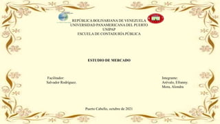 REPÚBLICA BOLIVARIANA DE VENEZUELA
UNIVERSIDAD PANAMERICANA DEL PUERTO
UNIPAP
ESCUELA DE CONTADURÍA PÚBLICA
ESTUDIO DE MERCADO
Facilitador: Integrante:
Salvador Rodríguez. Arévalo, Efranny.
Mora, Alondra
Puerto Cabello, octubre de 2021
 