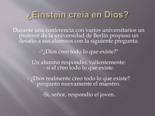 Durante una conferencia con varios universitarios un 
profesor de la universidad de Berlin propuso un 
desafio a sus alumnos con la siguiente pregunta: 
-"¿Dios creo todo lo que existe?" 
Un alumno respondio, valientemente: 
- si el creo todo lo que existe. 
- ¿Dios realmente creo todo lo que existe? 
pregunto nuevamente el maestro. 
-Si, señor, respondio el joven. 
