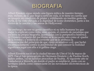 Albert Einstein sigue siendo una figura mítica de nuestro tiempo; 
más, incluso, de lo que llegó a serlo en vida, si se tiene en cuenta que 
su imagen, en condición de póster y exhibiendo un insólito gesto de 
burla, se ha visto elevada a la dignidad de icono doméstico, junto a los 
ídolos de la canción y los astros de Hollywood. 
Sin embargo, no son su genio científico ni su talla humana los que 
mejor lo explican como mito, sino, quizás, el cúmulo de paradojas que 
encierra su propia biografía, acentuadas con la perspectiva histórica. 
Al Einstein campeón del pacifismo se le recuerda aún como al «padre 
de la bomba»; y todavía es corriente que se le atribuya la 
demostración del principio de que «todo es relativo» a él, que luchó 
encarnizadamente contra la posibilidad de que conocer la realidad 
significara jugar con ella a la gallina ciega. 
Albert Einstein nació en la ciudad bávara de Ulm el 14 de marzo de 
1879. Fue el hijo primogénito de Hermann Einstein y de Pauline Koch, 
judíos ambos, cuyas familias procedían de Suabia. Al siguiente año se 
trasladaron a Munich, en donde el padre se estableció, junto con su 
hermano Jakob, como comerciante en las novedades electrotécnicas de 
la época. 
 