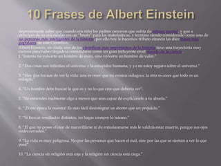 Impresionante saber que cuando era niño los padres creyeron que sufría de retraso mental, y que a 
principio de su era escolar era un “bruto” para las matemáticas, y termino siendo considerado como una de 
las personas más inteligentes de la historia, por ello hoy le hacemos tributo citando las diez frases más 
populares de este Científico. 
Albert Einstein, sin duda uno de los científicos más importantes de la historia tuvo una trayectoria muy 
curiosa para haber llegado a consolidarse como un gran influyente en el mundo de la ciencia. 
1.”Intenta no volverte un hombre de éxito, sino volverte un hombre de valor.” 
2. “Dos cosas son infinitas: el universo y la estupidez humana; y yo no estoy seguro sobre el universo.” 
3. “Hay dos formas de ver la vida: una es creer que no existen milagros, la otra es creer que todo es un 
milagro.” 
4. “Un hombre debe buscar lo que es y no lo que cree que debería ser”. 
5.”No entiendes realmente algo a menos que seas capaz de explicárselo a tu abuela.” 
6. “¡Triste época la nuestra! Es más fácil desintegrar un átomo que un prejuicio.” 
7. “Si buscas resultados distintos, no hagas siempre lo mismo.” 
8. “El que no posee el don de maravillarse ni de entusiasmarse más le valdría estar muerto, porque sus ojos 
están cerrados.” 
9. “La vida es muy peligrosa. No por las personas que hacen el mal, sino por las que se sientan a ver lo que 
pasa” 
10. “La ciencia sin religión está coja y la religión sin ciencia está ciega.” 
 