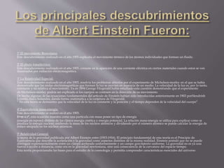 1º.El movimiento Browniano: 
Este descubrimiento realizado en el año 1905 explicaba el movimiento térmico de los átomos individuales que forman un fluido. 
2º.El efecto fotoeléctrico: 
Este descubrimiento realizado en el año 1905, consiste en la aparición de una corriente eléctrica en ciertos materiales cuando estos se ven 
iluminados por radiación electromagnética. 
3º.La Relatividad Especial: 
Este descubrimiento realizado en el año 1905, resolvía los problemas abiertos por el experimento de Michelson-morley en el que se había 
demostrado que las ondas electromagnéticas que forman la luz se movían en ausencia de un medio. La velocidad de la luz es, por lo tanto, 
constante y no relativa al movimiento. Ya en 1894 George Fitzgerald había estudiado esta cuestión demostrando que el experimento 
de Michelson-morley podría ser explicado si los cuerpos se contraen en la dirección de su movimiento. 
De hecho algunas de las ecuaciones fundamentales del artículo de Einstein habían sido introducidas anteriormente en 1903 porHendrinh 
Lorentz, físico holandes, dando forma matemática a la conjetura de Fitzgerald. 
“ En esta teoría se demuestra que la velocidad de la luz es constante y la posición y el tiempo dependen de la velocidad del cuerpo” 
4º.Equivalencia masa-energía: 
Este descubrimiento se realizó en el año 1905. 
E=m x c2, esta ecuación muestra como una partícula con masa posee un tipo de energía 
(energía en reposo) distinta de las clásica energía cinética y energía potencial. La relación masa-energía se utiliza para explicar como se 
produce la energía nuclear; midiendo la masa de los núcleos atómicos y dividiendo por el número atómico se puede calcular la energía de 
enlace atrapada en los núcleos atómicos. 
5º.Relatividad General: 
la teoría de la gravedad publicada por Albert Einstein entre (1915-1916). El principio fundamental de esta teoría es el Principio de 
Equivalencia que describe la aceleración y la gravedad como aspectos distintos de la misma realidad. Einstein postuló que no se puede 
distinguir experimentalmente entre un cuerpo acelerado uniformemente y un campo gravitatorio uniforme. La gravedad no es ya una 
fuerza o acción a distancia, como era en la gravedad newtoniana, sino una consecuencia de la curvatura del espacio tiempo. 
Esta teoría proporcionaba las bases para el estudio de la cosmología y permitía comprender características esenciales del universo 
 