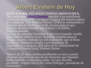 NUEVA YORK, ESTADOS UNIDOS (04/NOV/2013).- 
Dos cartas que Albert Einstein escribió a un estudiante 
universitario en 1938 y la figura original del famoso pájaro 
de la película "The Maltese Falcon" (1941) se subastarán el 
próximo jueves en Nueva York, en una puja en que 
podrían alcanzar los 400 mil dólares y el millón, 
respectivamente. 
La casa de subastas Guernsey's, que en el pasado vendió 
otros objetos míticos como un pasaje original para el 
Titanic, sacará a subasta las dos respuestas que el físico 
nacido en Alemania dirigió a un estudiante de 
matemáticas y ciencias aplicadas de la Universidad de 
Columbia (Nueva York), Herbert Salzer. 
"Salzer, de 23 años, estaba escribiendo su tesis cuando 
encontró un error en una de las fórmulas que Einstein 
había definido varios años antes. Así que decidió 
escribirle", explicó hoy a Efe Arlan Ettinger, presidente de 
Guernsey's 
 