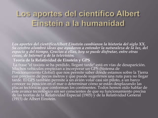 Los aportes del científicoAlbert Einstein cambiaron la historia del siglo XX. 
Su cerebro alumbró ideas que ayudaron a entender la naturaleza de la luz, del 
espacio y del tiempo. Gracias a ellas, hoy se puede disfrutar, entre otras 
cosas, de Internet y de la televisión. 
Teoría de la Relatividad de Einstein y GPS 
La frase "el taxista se ha perdido, llegaré tarde" está en vías de desaparición. 
Muchos vehículos empiezan a incorporar un GPS (Sistema de 
Posicionamiento Global) que nos permite saber dónde estamos sobre la Tierra 
con precisión de pocos metros y que puede sugerirnos una ruta para no llegar 
tarde. El GPS también permite a un avión volar casi sin piloto, a un barco 
conocer su posición en el mar o determinar cómo se están desplazando las 
placas tectónicas que conforman los continentes. Todos hemos oído hablar de 
este avance tecnológico sin ser conscientes de que su funcionamiento precisa 
de las teorías de la Relatividad Especial (1905) y de la Relatividad General 
(1915) de Albert Einstein. 
 